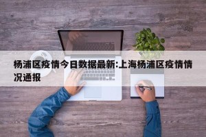 杨浦区疫情今日数据最新:上海杨浦区疫情情况通报