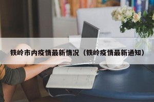铁岭市内疫情最新情况（铁岭疫情最新通知）