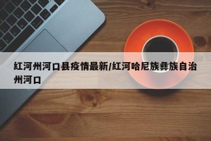红河州河口县疫情最新/红河哈尼族彝族自治州河口