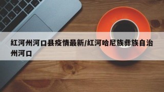 红河州河口县疫情最新/红河哈尼族彝族自治州河口