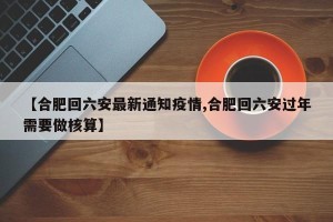 【合肥回六安最新通知疫情,合肥回六安过年需要做核算】