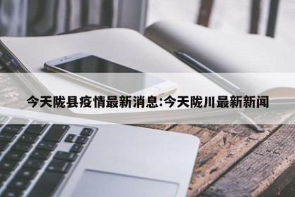 今天陇县疫情最新消息:今天陇川最新新闻