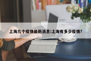 上海几个疫情最新消息:上海有多少疫情?