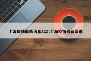 上海疫情最新消息315:上海疫情最新资讯