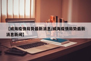 【威海疫情局势最新消息/威海疫情局势最新消息新闻】