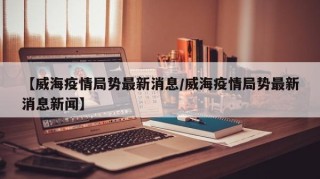 【威海疫情局势最新消息/威海疫情局势最新消息新闻】