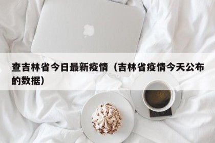 查吉林省今日最新疫情（吉林省疫情今天公布的数据）