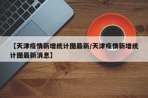 【天津疫情新增统计图最新/天津疫情新增统计图最新消息】