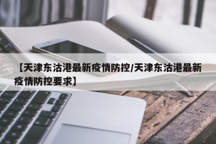 【天津东沽港最新疫情防控/天津东沽港最新疫情防控要求】