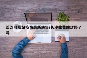 长沙收费站疫情最新通告/长沙收费站封路了吗